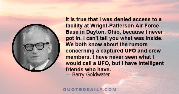 It is true that I was denied access to a facility at Wright-Patterson Air Force Base in Dayton, Ohio, because I never got in. I can't tell you what was inside. We both know about the rumors concerning a captured UFO and