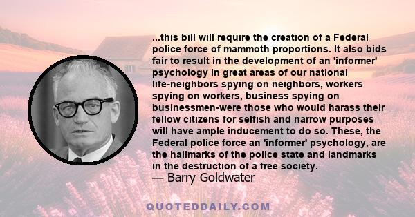 ...this bill will require the creation of a Federal police force of mammoth proportions. It also bids fair to result in the development of an 'informer' psychology in great areas of our national life-neighbors spying on