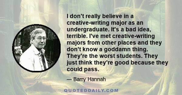 I don't really believe in a creative-writing major as an undergraduate. It's a bad idea, terrible. I've met creative-writing majors from other places and they don't know a goddamn thing. They're the worst students. They