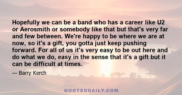 Hopefully we can be a band who has a career like U2 or Aerosmith or somebody like that but that's very far and few between. We're happy to be where we are at now, so it's a gift, you gotta just keep pushing forward. For