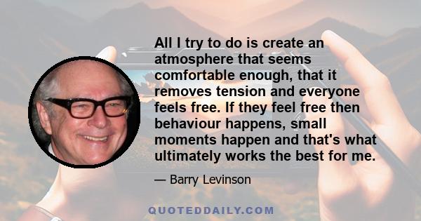 All I try to do is create an atmosphere that seems comfortable enough, that it removes tension and everyone feels free. If they feel free then behaviour happens, small moments happen and that's what ultimately works the