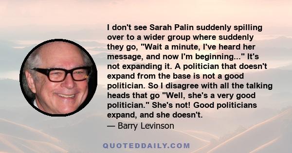 I don't see Sarah Palin suddenly spilling over to a wider group where suddenly they go, Wait a minute, I've heard her message, and now I'm beginning... It's not expanding it. A politician that doesn't expand from the