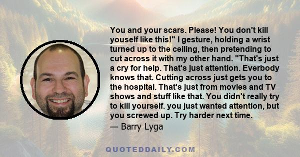 You and your scars. Please! You don't kill youself like this! I gesture, holding a wrist turned up to the ceiling, then pretending to cut across it with my other hand. That's just a cry for help. That's just attention.