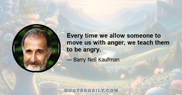 Every time we allow someone to move us with anger, we teach them to be angry.
