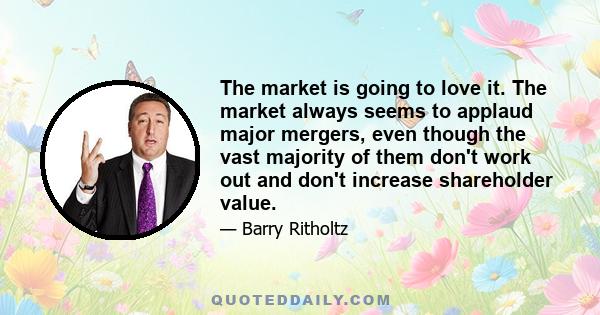 The market is going to love it. The market always seems to applaud major mergers, even though the vast majority of them don't work out and don't increase shareholder value.
