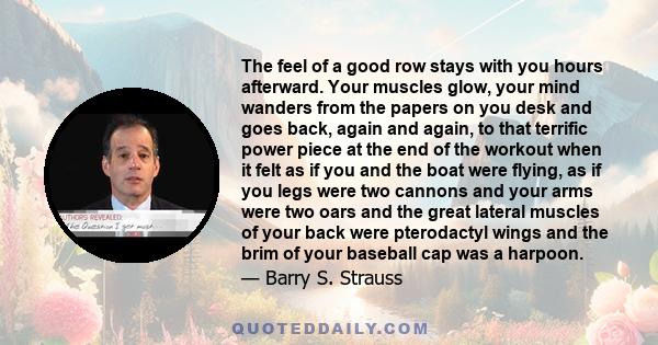 The feel of a good row stays with you hours afterward. Your muscles glow, your mind wanders from the papers on you desk and goes back, again and again, to that terrific power piece at the end of the workout when it felt