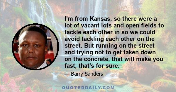 I'm from Kansas, so there were a lot of vacant lots and open fields to tackle each other in so we could avoid tackling each other on the street. But running on the street and trying not to get taken down on the