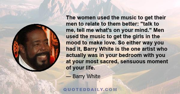 The women used the music to get their men to relate to them better: talk to me, tell me what's on your mind. Men used the music to get the girls in the mood to make love. So either way you had it, Barry White is the one