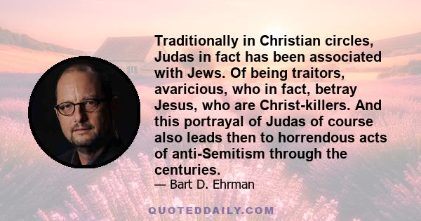 Traditionally in Christian circles, Judas in fact has been associated with Jews. Of being traitors, avaricious, who in fact, betray Jesus, who are Christ-killers. And this portrayal of Judas of course also leads then to