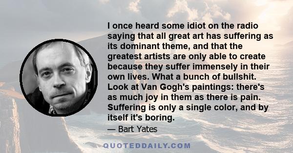 I once heard some idiot on the radio saying that all great art has suffering as its dominant theme, and that the greatest artists are only able to create because they suffer immensely in their own lives. What a bunch of