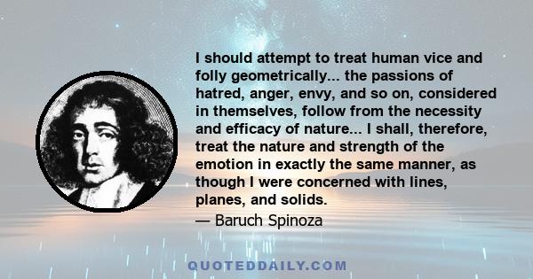 I should attempt to treat human vice and folly geometrically... the passions of hatred, anger, envy, and so on, considered in themselves, follow from the necessity and efficacy of nature... I shall, therefore, treat the
