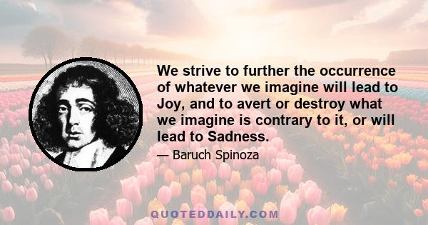 We strive to further the occurrence of whatever we imagine will lead to Joy, and to avert or destroy what we imagine is contrary to it, or will lead to Sadness.