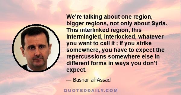 We're talking about one region, bigger regions, not only about Syria. This interlinked region, this intermingled, interlocked, whatever you want to call it ; if you strike somewhere, you have to expect the repercussions