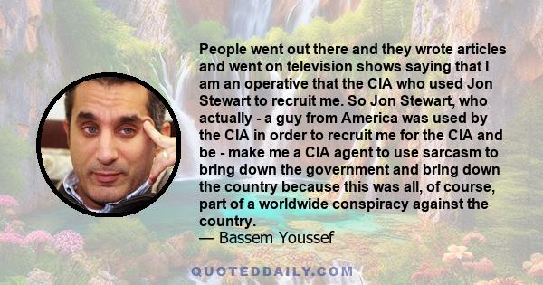 People went out there and they wrote articles and went on television shows saying that I am an operative that the CIA who used Jon Stewart to recruit me. So Jon Stewart, who actually - a guy from America was used by the