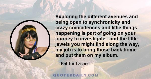 Exploring the different avenues and being open to synchronicity and crazy coincidences and little things happening is part of going on your journey to investigate - and the little jewels you might find along the way, my