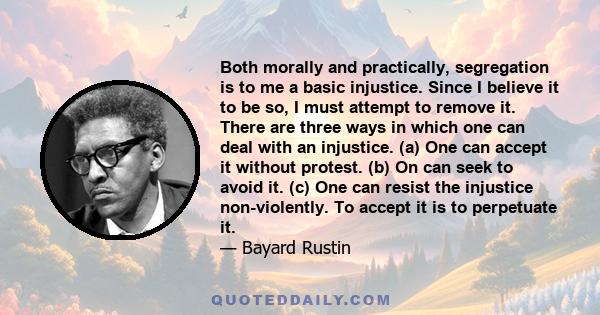 Both morally and practically, segregation is to me a basic injustice. Since I believe it to be so, I must attempt to remove it. There are three ways in which one can deal with an injustice. (a) One can accept it without