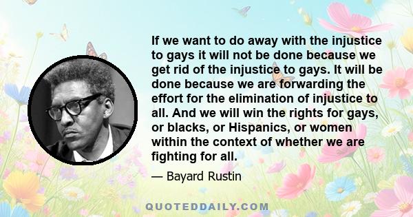 If we want to do away with the injustice to gays it will not be done because we get rid of the injustice to gays. It will be done because we are forwarding the effort for the elimination of injustice to all. And we will