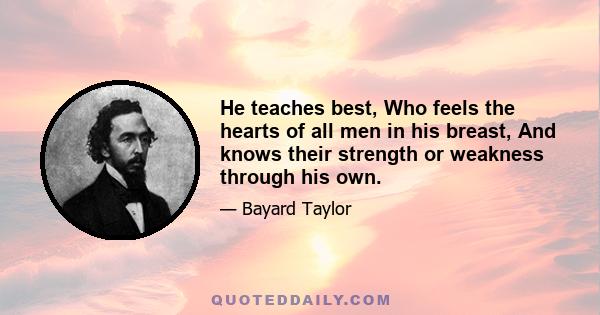 He teaches best, Who feels the hearts of all men in his breast, And knows their strength or weakness through his own.