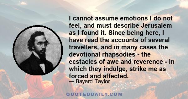 I cannot assume emotions I do not feel, and must describe Jerusalem as I found it. Since being here, I have read the accounts of several travellers, and in many cases the devotional rhapsodies - the ecstacies of awe and