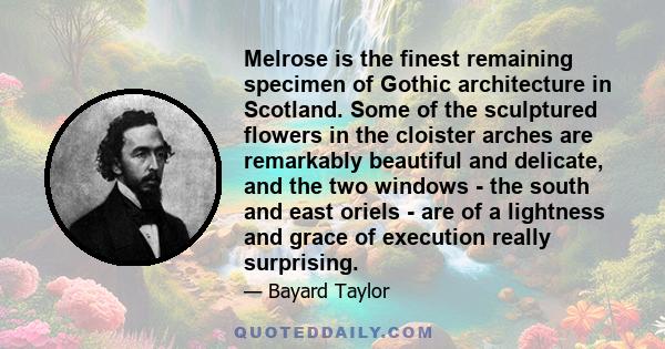 Melrose is the finest remaining specimen of Gothic architecture in Scotland. Some of the sculptured flowers in the cloister arches are remarkably beautiful and delicate, and the two windows - the south and east oriels -