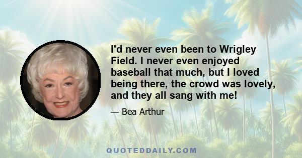 I'd never even been to Wrigley Field. I never even enjoyed baseball that much, but I loved being there, the crowd was lovely, and they all sang with me!