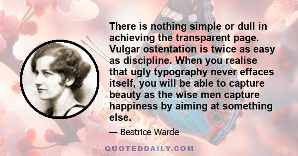 There is nothing simple or dull in achieving the transparent page. Vulgar ostentation is twice as easy as discipline. When you realise that ugly typography never effaces itself, you will be able to capture beauty as the