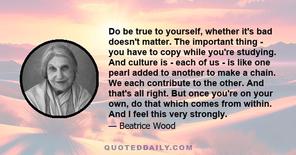 Do be true to yourself, whether it's bad doesn't matter. The important thing - you have to copy while you're studying. And culture is - each of us - is like one pearl added to another to make a chain. We each contribute