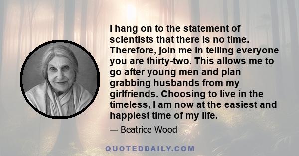 I hang on to the statement of scientists that there is no time. Therefore, join me in telling everyone you are thirty-two. This allows me to go after young men and plan grabbing husbands from my girlfriends. Choosing to