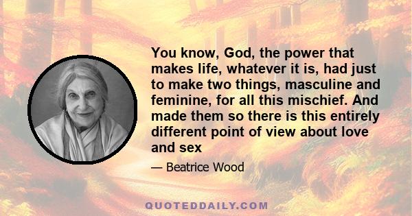 You know, God, the power that makes life, whatever it is, had just to make two things, masculine and feminine, for all this mischief. And made them so there is this entirely different point of view about love and sex