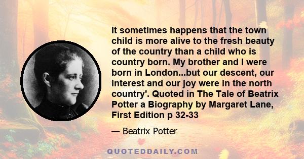It sometimes happens that the town child is more alive to the fresh beauty of the country than a child who is country born. My brother and I were born in London...but our descent, our interest and our joy were in the