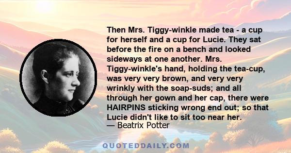 Then Mrs. Tiggy-winkle made tea - a cup for herself and a cup for Lucie. They sat before the fire on a bench and looked sideways at one another. Mrs. Tiggy-winkle's hand, holding the tea-cup, was very very brown, and
