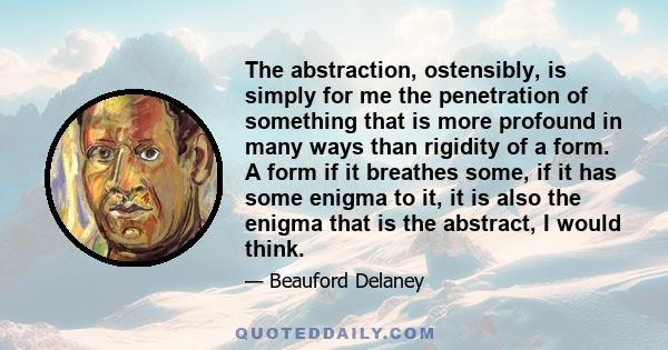 The abstraction, ostensibly, is simply for me the penetration of something that is more profound in many ways than rigidity of a form. A form if it breathes some, if it has some enigma to it, it is also the enigma that