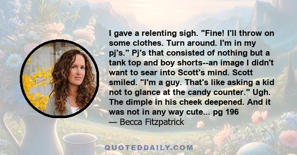 I gave a relenting sigh. Fine! I'll throw on some clothes. Turn around. I'm in my pj's. Pj's that consisted of nothing but a tank top and boy shorts--an image I didn't want to sear into Scott's mind. Scott smiled. I'm a