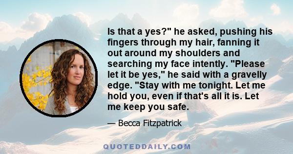 Is that a yes? he asked, pushing his fingers through my hair, fanning it out around my shoulders and searching my face intently. Please let it be yes, he said with a gravelly edge. Stay with me tonight. Let me hold you,