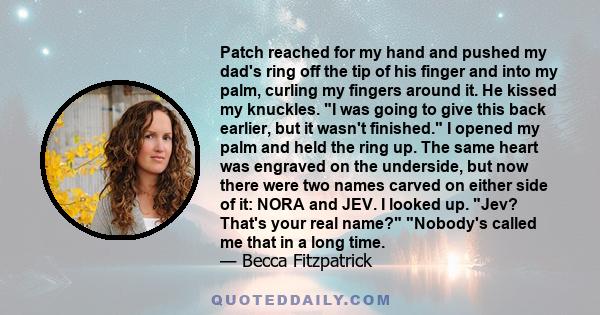 Patch reached for my hand and pushed my dad's ring off the tip of his finger and into my palm, curling my fingers around it. He kissed my knuckles. I was going to give this back earlier, but it wasn't finished. I opened