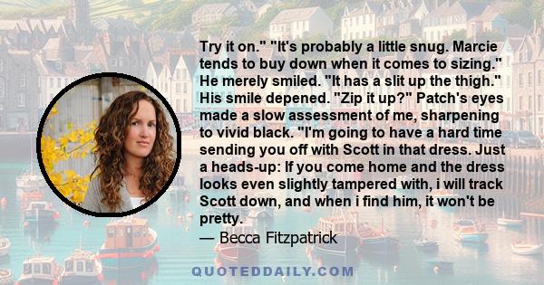Try it on. It's probably a little snug. Marcie tends to buy down when it comes to sizing. He merely smiled. It has a slit up the thigh. His smile depened. Zip it up? Patch's eyes made a slow assessment of me, sharpening