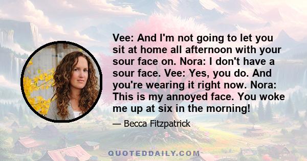 Vee: And I'm not going to let you sit at home all afternoon with your sour face on. Nora: I don't have a sour face. Vee: Yes, you do. And you're wearing it right now. Nora: This is my annoyed face. You woke me up at six