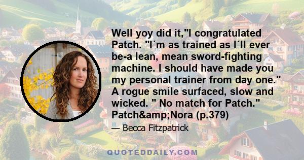 Well yoy did it,I congratulated Patch. I´m as trained as I´ll ever be-a lean, mean sword-fighting machine. I should have made you my personal trainer from day one. A rogue smile surfaced, slow and wicked. No match for