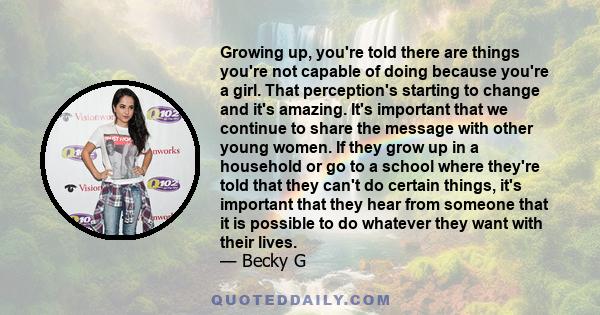 Growing up, you're told there are things you're not capable of doing because you're a girl. That perception's starting to change and it's amazing. It's important that we continue to share the message with other young