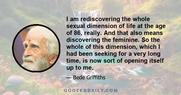 I am rediscovering the whole sexual dimension of life at the age of 86, really. And that also means discovering the feminine. So the whole of this dimension, which I had been seeking for a very long time, is now sort of