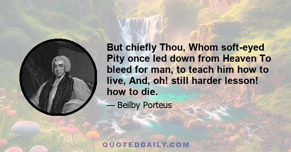But chiefly Thou, Whom soft-eyed Pity once led down from Heaven To bleed for man, to teach him how to live, And, oh! still harder lesson! how to die.