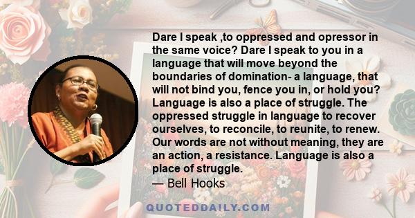 Dare I speak ,to oppressed and opressor in the same voice? Dare I speak to you in a language that will move beyond the boundaries of domination- a language, that will not bind you, fence you in, or hold you? Language is