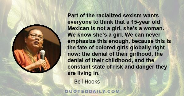 Part of the racialized sexism wants everyone to think that a 15-year old Mexican is not a girl, she’s a woman. We know she’s a girl. We can never emphasize this enough, because this is the fate of colored girls globally