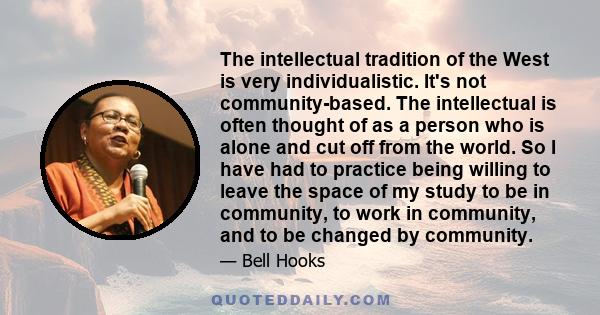 The intellectual tradition of the West is very individualistic. It's not community-based. The intellectual is often thought of as a person who is alone and cut off from the world. So I have had to practice being willing