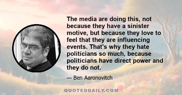 The media are doing this, not because they have a sinister motive, but because they love to feel that they are influencing events. That's why they hate politicians so much, because politicians have direct power and they