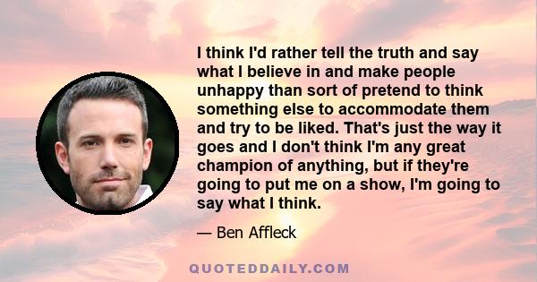 I think I'd rather tell the truth and say what I believe in and make people unhappy than sort of pretend to think something else to accommodate them and try to be liked. That's just the way it goes and I don't think I'm