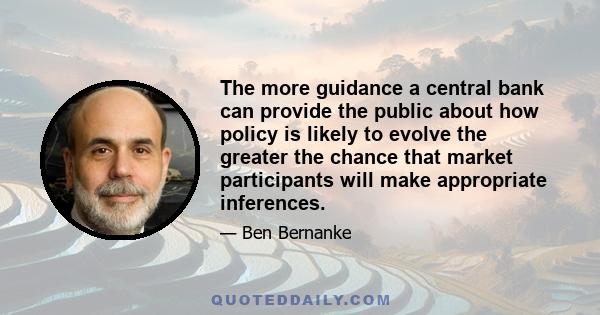 The more guidance a central bank can provide the public about how policy is likely to evolve the greater the chance that market participants will make appropriate inferences.