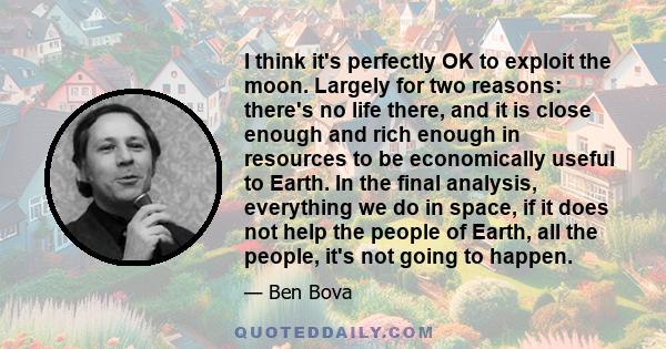I think it's perfectly OK to exploit the moon. Largely for two reasons: there's no life there, and it is close enough and rich enough in resources to be economically useful to Earth. In the final analysis, everything we