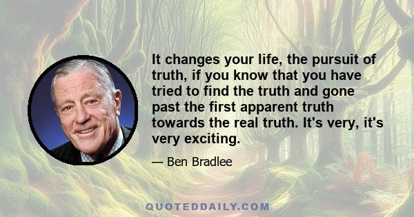 It changes your life, the pursuit of truth, if you know that you have tried to find the truth and gone past the first apparent truth towards the real truth. It's very, it's very exciting.