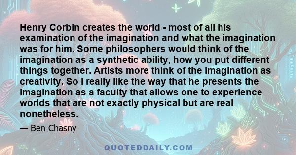 Henry Corbin creates the world - most of all his examination of the imagination and what the imagination was for him. Some philosophers would think of the imagination as a synthetic ability, how you put different things